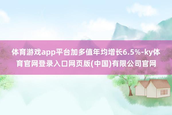 体育游戏app平台加多值年均增长6.5%-ky体育官网登录入口网页版(中国)有限公司官网