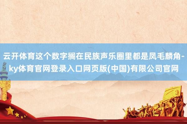 云开体育这个数字搁在民族声乐圈里都是凤毛麟角-ky体育官网登录入口网页版(中国)有限公司官网