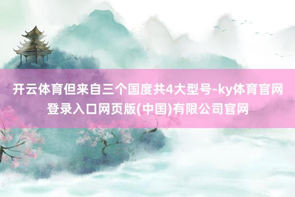 开云体育但来自三个国度共4大型号-ky体育官网登录入口网页版(中国)有限公司官网