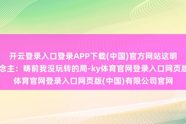 开云登录入口登录APP下载(中国)官方网站这明摆着是告诉通盘东说念主：畴前我没玩转的局-ky体育官网登录入口网页版(中国)有限公司官网