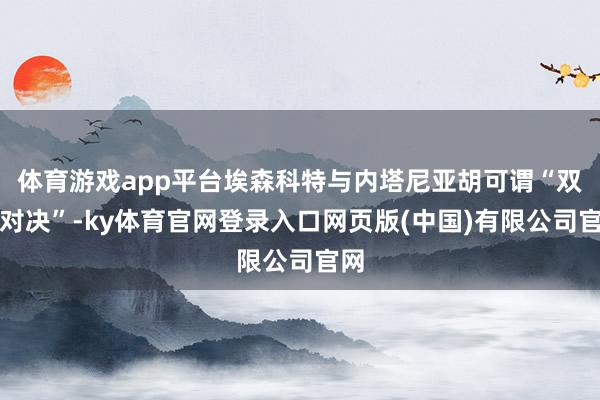 体育游戏app平台埃森科特与内塔尼亚胡可谓“双雄对决”-ky体育官网登录入口网页版(中国)有限公司官网