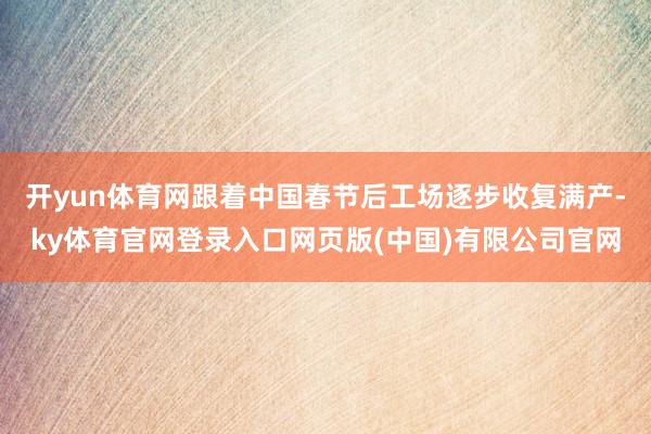 开yun体育网跟着中国春节后工场逐步收复满产-ky体育官网登录入口网页版(中国)有限公司官网